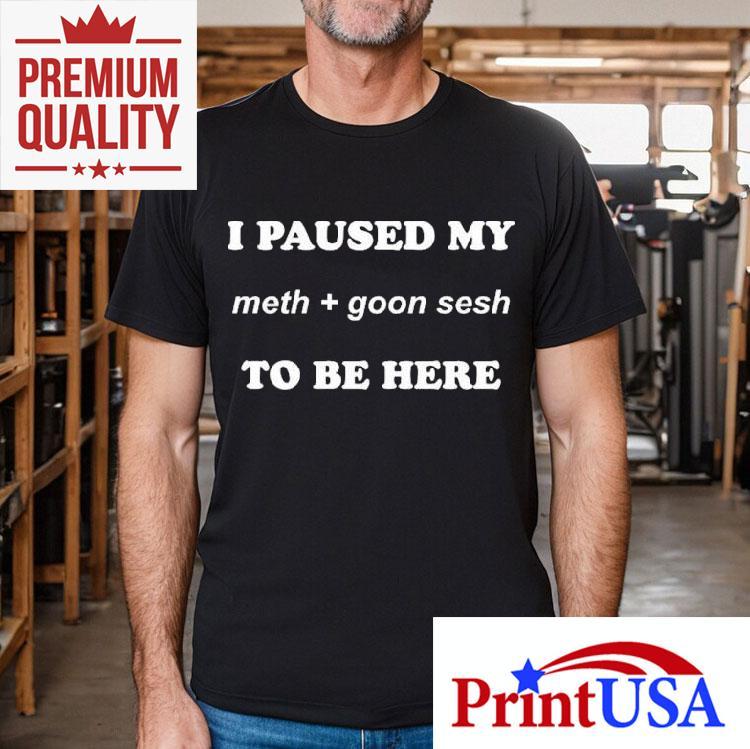 I Paused My Meth And Goon Sesh To Be Here Shirt 4 I Paused My Meth And Goon Sesh To Be Here Tshirt